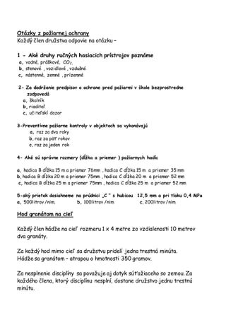 Otázky z požiarnej ochrany
Každý člen družstva odpovie na otázku –
1 - Aké druhy ručných hasiacich prístrojov poznáme
a, vodné, práškové, CO2,
b, stenové , vozidlové , vzdušné
c, nástenné, zemné , prízemné
2- Za dodržanie predpisov o ochrane pred požiarmi v škole bezprostredne
zodpovedá
a, školník
b, riaditeľ
c, učiteľskí dozor
3-Preventívne požiarne kontroly v objektoch sa vykonávajú
a, raz za dva roky
b, raz za päť rokov
c, raz za jeden rok
4- Aké sú správne rozmery (dĺžka a priemer ) požiarnych hadíc
a, hadica B dĺžka 15 m a priemer 76mm , hadica C dĺžka 15 m a priemer 35 mm
b, hadica B dĺžka 20 m a priemer 75mm , hadica C dĺžka 20 m a priemer 52 mm
c, hadica B dĺžka 25 m a priemer 75mm , hadica C dĺžka 25 m a priemer 52 mm
5-aký prietok dosiahneme na prúdnici „C “ s hubicou 12,5 mm a pri tlaku 0,4 MPa
a, 500litrov /nim. b, 100litrov /nim c, 200litrov /nim
Hod granátom na cieľ
Každý člen hádže na cieľ rozmeru 1 x 4 metre zo vzdialenosti 10 metrov
dva granáty.
Za každý hod mimo cieľ sa družstvu pridelí jedna trestná minúta.
Hádže sa granátom – atrapou o hmotnosti 350 gramov.
Za nesplnenie disciplíny sa považuje aj dotyk súťažiaceho so zemou. Za
každého člena, ktorý disciplínu nesplní, dostane družstvo jednu trestnú
minútu.
 
