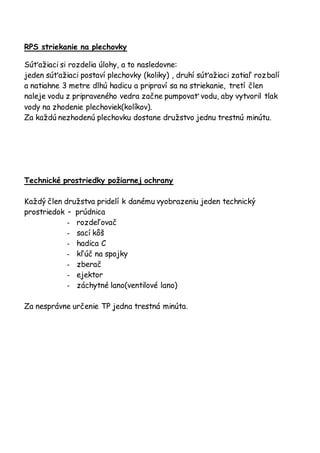 RPS striekanie na plechovky
Súťažiaci si rozdelia úlohy, a to nasledovne:
jeden súťažiaci postaví plechovky (koliky) , druhí súťažiaci zatiaľ rozbalí
a natiahne 3 metre dlhú hadicu a pripraví sa na striekanie, tretí člen
naleje vodu z pripraveného vedra začne pumpovať vodu, aby vytvoril tlak
vody na zhodenie plechoviek(kolíkov).
Za každú nezhodenú plechovku dostane družstvo jednu trestnú minútu.
Technické prostriedky požiarnej ochrany
Každý člen družstva pridelí k danému vyobrazeniu jeden technický
prostriedok – prúdnica
- rozdeľovač
- sací kôš
- hadica C
- kľúč na spojky
- zberač
- ejektor
- záchytné lano(ventilové lano)
Za nesprávne určenie TP jedna trestná minúta.
 