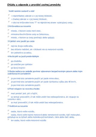 Otázky a odpovede z pravidiel cestnej premávky
Vodič nesmie zastaviť a stáť
v neprehľadnej zákrute a v jej tesnej blízkosti,
v žiadnej zákrute a v jej tesnej blízkosti,
v obci na križovatke tvaru "T" na náprotivnej strane vyúsťujúcej cesty.
2 Križovatkou sa rozumie
miesto, v ktorom cesta mení smer,
mimoúrovňové kríženie cesty so železnicou,
miesto, v ktorom sa cesty pretínajú alebo spájajú.
3 Cyklisti smú jazdiť po ceste
najviac dvaja vedľa seba,
bez držania riadidiel, ak v blízkosti nie sú motorové vozidlá,
len jednotlivo za sebou.
4 Na bicykli sa jazdí predovšetkým
po chodníku
po cestičke pre cyklistov
po ľavej krajnici
5 Osoba sediaca na sedadle povinne vybavenom bezpečnostným pásom alebo iným
zadržiavacím zariadením
je povinná toto zariadenie použiť pri jazde mimo obce,
je povinná toto zariadenie použiť pri jazde rýchlosťou vyššou ako 40 km/h,
je povinná toto zariadenie použiť.
6 Pred vstupom na vozovku chodec
musí prestať jesť, piť a fajčiť,
sa nemusí presvedčiť, či tak môže urobiť bez nebezpečenstva, ak vstupuje na
vozovkuv obci,
sa musí presvedčiť, či tak môže urobiť bez nebezpečenstva.
7 Vodičom sa rozumie
osoba, ktorá vedie vozidlo,
osoba, ktorá vedie najmä motorové alebo nemotorové vozidlo, tlačí motocykel,
pohybuje sa na lyžiach alebo kolieskových korčuliach, ťahá alebo tlači sánky,
len osoba, ktorá vedie motorové vozidlo
 
