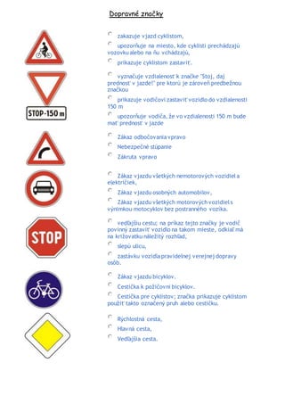 Dopravné značky
zakazuje vjazd cyklistom,
upozorňuje na miesto, kde cyklisti prechádzajú
vozovkualebo na ňu vchádzajú,
prikazuje cyklistom zastaviť.
vyznačuje vzdialenosť k značke "Stoj, daj
prednosť v jazde!" pre ktorú je zároveň predbežnou
značkou
prikazuje vodičovi zastaviť vozidlo do vzdialenosti
150 m
upozorňuje vodiča, že vo vzdialenosti 150 m bude
mať prednosť v jazde
Zákaz odbočovania vpravo
Nebezpečné stúpanie
Zákruta vpravo
Zákaz vjazdu všetkých nemotorových vozidiela
električiek,
Zákaz vjazdu osobných automobilov,
Zákaz vjazdu všetkých motorových vozidiels
výnimkou motocyklov bez postranného vozíka.
vedľajšiu cestu; na príkaz tejto značky je vodič
povinný zastaviť vozidlo na takom mieste, odkiaľ má
na križovatku náležitý rozhľad,
slepú ulicu,
zastávku vozidla pravidelnej verejnej dopravy
osôb.
Zákaz vjazdu bicyklov.
Cestička k požičovni bicyklov.
Cestička pre cyklistov; značka prikazuje cyklistom
použiť takto označený pruh alebo cestičku.
Rýchlostná cesta,
Hlavná cesta,
Vedľajšia cesta.
 