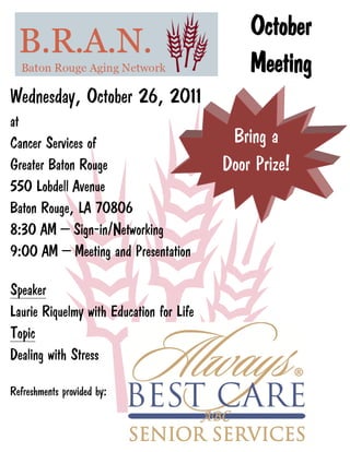 October
                                              Meeting
Wednesday, October 26, 2011
at
Cancer Services of                         Bring a
Greater Baton Rouge                       Door Prize!
550 Lobdell Avenue
Baton Rouge, LA 70806
8:30 AM – Sign-in/Networking
9:00 AM – Meeting and Presentation

Speaker
Laurie Riquelmy with Education for Life
Topic
Dealing with Stress

Refreshments provided by:
 