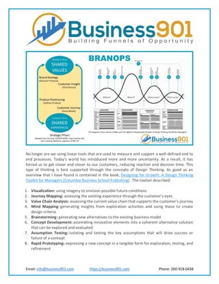 Email: info@business901.com https://business901.com Phone: 260-918-0438
No longer are we using linear tools that are used to measure and support a well-defined end to
end processes. Today’s world has introduced more and more uncertainty. As a result, it has
forced us to get closer and closer to our customers, reducing reaction and decision time. This
type of thinking is best supported through the concepts of Design Thinking. As good as an
overview that I have found is contained in the book, Designing for Growth: A Design Thinking
Toolkit for Managers (Columbia Business School Publishing) . The toolset described:
1. Visualization: using imagery to envision possible future conditions
2. Journey Mapping: assessing the existing experience through the customer’s eyes
3. Value Chain Analysis: assessing the current value chain that supports the customer’s journey
4. Mind Mapping: generating insights from exploration activities and using those to create
design criteria
5. Brainstorming: generating new alternatives to the existing business model
6. Concept Development: assembling innovative elements into a coherent alternative solution
that can be explored and evaluated
7. Assumption Testing: isolating and testing the key assumptions that will drive success or
failure of a concept
8. Rapid Prototyping: expressing a new concept in a tangible form for exploration, testing, and
refinement
 