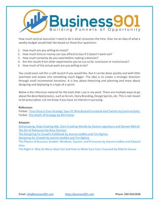 Email: info@business901.com https://business901.com Phone: 260-918-0438
How much tactical execution I need to do is what consumes the time. Give me an idea of what a
weekly budget would look like based on these four questions:
1. How much are you willing to invest?
2. How much time or money can you afford to lose if it doesn’t work out?
3. How much certainty do you need before making a decision?
4. Are the results from other experiments you’ve run so far conclusive or inconclusive?
5. How much of the actual work are you willing to do?
You could even call this a soft launch if you would like. But it can be done quickly and with little
overhead and evolve into something much bigger. The idea is to create a strategic direction
through small incremental iterations. It is less about theorizing and planning and more about
designing and deploying in a type of a sprint.
Below is the reference material for the tools that I use in my work. There are multiple ways to go
about the described process, such as Scrum, Story Branding, Design Sprints, etc. This is not meant
to be prescriptive. Let me know if you have an interest in pursuing.
Reference:
Forbes: ‘Your Story Is Your Strategy’ Says VC Who Backed Facebook And Twitter by Carmine Gallo
Forbes: The Death of Strategy by Bill Fischer
Amazon:
Storyscaping: Stop Creating Ads, Start Creating Worlds by Gaston Legorburu and Dareen McColl
The Art of Relevance by Nina Simmon
The Designing for Growth Fieldbook by Jeanne Liedtka and Tim Ogilvie
Designing for Growth by Jeanne Liedtka and Tim Ogilvie
The Physics of Business Growth: Mindsets, System, and Processes by Jeanne Liedtka and Edward
Hess
The Right It: Why So Many Ideas Fail and How to Make Sure Yours Succeed by Alberto Savoia
 