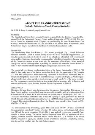 Email: drsrmdejonge@hotmail.com

May 3, 2010

                  ABOUT THE BRANDENBURG STONE
                 (560 AD, Battletown, Meade County, Kentucky)
Dr. R.M. de Jonge ©, drsrmdejonge@hotmail.com

Summary
The Brandenburg Stone shows a single Comet is responsible for the Biblical Flood, the Dar-
danus Flood, the Calamity of Caesar’s Comet, and the Catastrophe of 536/540 AD. This his-
torical Comet has a periodicity of 575 years, as confirmed by Sir Isaac Newton in the 17th
Century. Around the future dates of 2256 and 2831 in the present Third Millennium Comet
Catastrophes may be expected with hundreds of millions of casualties on Earth.

Introduction
The Brandenburg Stone from Kentucky, USA, bears a petroglyph (Fig.1), which deals with
the most important Comet in human history (Refs.1-3). It is a so-called long-periodical Co-
met, having a periodicity of about 575 years. It has a head and a long tail, both consisting of
rocks and ice. It appears, there is also cometary debris behind the whole object, because some
of the Catastrophes started several years after the appearance of the Comet. It is a so-called
Sun-grazer, and the cometary debris is probably the result of this particular feature (Refs.4,5).
Parts of the Comet have fallen apart after previous passages close to the Sun.

The petroglyph provides an excellent description of the Comet Catastrophe of 536/540 AD
(Ref.3). Two rocky parts of the Swarm reached the Earth after the appearance of the Comet in
531 AD. The consequences were devastating. It became a worldwide Catastrophe. The at-
mosphere changed into a dust veil. It resembled a huge volcano catastrophe. 2.9 million peo-
ple perished within a time period of about nine years, which was 5.5% of the world populati-
on. The consequences were felt during a time period of about a century after it. Famine, and
dry and cold weather, were the main features. The carving is dated to 560 AD.

Biblical Flood
However, the same Comet was also responsible for previous Catastrophes. The carving is a
large Arrow, and in a geographical sense the start of it coincides with a location at the East
Coast of the US, at about 40°N, which is near the present city of Philadelphia (Refs.3,6-11).
This coast was reached for the first time in the Fifth Dynasty of Egypt, just before the Biblical
Flood. The date of this Flood is accurately known, c.2344 BC (tree-ring dating, uncertainty of
5 years). The mentioned periodicity shows the Disaster was caused by this Comet, in 531-
(5x575)= c.2344 BC.

The consequences were devastating, again. The Flood lasted 60+60= 120 days, and in total
the precipitation was about 9 meters of water. 2.6 million people on Earth perished, which
was 54% of the world population (Refs.8-11). It was, and still is, the most powerful Cata-
strophe in human history. The twelve Henbury Impact Craters, 150 km southwest of Alice
Springs, Northern Territory, Australia, have a similar date (Ref.12). It resulted in the end of
the Old Kingdom of Egypt, and all other ancient civilizations on Earth. Long lasting famine,
and dry and cold weather, were the main features, again.
 