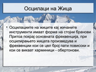 Осцилаци на Жица



    Осцилациите на жиците кај жичаните
    инструменти имаат форма на стојни бранови
    Притоа покрај основната фреквенција, при
    осцилирањето жицата произведува и
    фреквенции кои се цел број пати повисоки и
    кои се викаат харминици - обертонови.
 