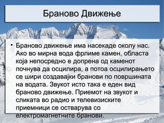 Браново Движење



    Браново движење има насекаде околу нас.
    Ако во мирна вода фрлимe камен, областа
    која непосредно е допрена од каменот
    почнува да осцилира, а потоа осцилирањето
    се шири создавајки бранови по површината
    на водата. Звукот исто така е еден вид
    браново движење. Приемот на звукот и
    сликата во радио и телевизиските
    приемници се остварува со
    електромагнетните бранови.
 