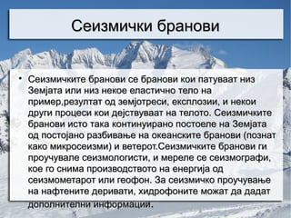 Сеизмички бранови



    Сеизмичките бранови се бранови кои патуваат низ
    Земјата или низ некое еластично тело на
    пример,резултат од земјотреси, експлозии, и некои
    други процеси кои дејствуваат на телото. Сеизмичките
    бранови исто така континуирано постоеле на Земјата
    од постојано разбивање на океанските бранови (познат
    како микросеизми) и ветерот.Сеизмичките бранови ги
    проучувале сеизмологисти, и мереле се сеизмографи,
    кое го снима производството на енергија од
    сеизмометарот или геофон. За сеизмичко проучување
    на нафтените деривати, хидрофоните можат да дадат
    дополнителни информации.
 