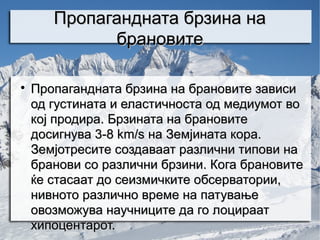 Пропагандната брзина на
             брановите


    Пропагандната брзина на брановите зависи
    од густината и еластичноста од медиумот во
    кој продира. Брзината на брановите
    досигнува 3-8 km/s на Земјината кора.
    Земјотресите создаваат различни типови на
    бранови со различни брзини. Кога брановите
    ќе стасаат до сеизмичките обсерватории,
    нивното различно време на патување
    овозможува научниците да го лоцираат
    хипоцентарот.
 