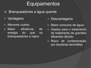 Equipamentos
 Vantagens
 Menores custos;
 Maior eficiência de
energia do que os
branqueadores a vapor.
 Desvantagens
 Maior consumo de água;
 Gastos para o tratamento
de tratamento de grandes
efluentes diluído;
 Risco de contaminação
por bactérias termófilas.
 Branqueadores a água quente
 