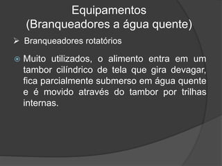 Equipamentos
(Branqueadores a água quente)
 Muito utilizados, o alimento entra em um
tambor cilíndrico de tela que gira devagar,
fica parcialmente submerso em água quente
e é movido através do tambor por trilhas
internas.
 Branqueadores rotatórios
 