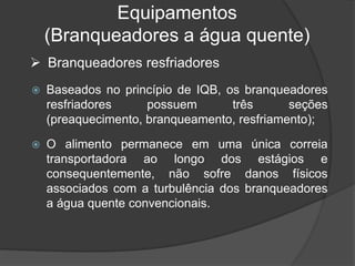 Equipamentos
(Branqueadores a água quente)
 Baseados no princípio de IQB, os branqueadores
resfriadores possuem três seções
(preaquecimento, branqueamento, resfriamento);
 O alimento permanece em uma única correia
transportadora ao longo dos estágios e
consequentemente, não sofre danos físicos
associados com a turbulência dos branqueadores
a água quente convencionais.
 Branqueadores resfriadores
 