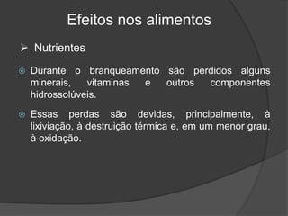 Efeitos nos alimentos
 Durante o branqueamento são perdidos alguns
minerais, vitaminas e outros componentes
hidrossolúveis.
 Essas perdas são devidas, principalmente, à
lixiviação, à destruição térmica e, em um menor grau,
à oxidação.
 Nutrientes
 
