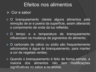 Efeitos nos alimentos
 O branqueamento clareia alguns alimentos pela
remoção de ar e poeira da superfície, assim alterando
o comprimento de onda da luz refletida;
 O tempo e a temperatura de branqueamento
influenciam na mudança de pigmentos do alimento;
 O carbonato de cálcio ou sódio são frequentemente
adicionados à água de branqueamento, para manter
a cor de vegetais verdes;
 Quando o branqueamento é feito de forma correta, a
maioria dos alimentos não tem modificações
significativas no sabor e no aroma.
 Cor e sabor
 
