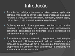 Introdução
 As frutas e hortaliças permanecem vivas mesmo após sua
colheita, mantendo-se ativos todos seus processos biológicos
naturais e vitais, pois elas respiram, aquecem, perdem água,
brilho, frescor, ainda amadurecem e envelhecem;
 O branqueamento é um processo que tem como intuito
principal a inativação de enzimas que normalmente
causariam degradação de nutrientes e/ou deterioração do
alimento durante seu preparo;
 É usualmente aplicado antes do congelamento, desidratação
ou enlatamento. O branqueamento não é considerado um
processo de conservação em si, mais um pré-tratamento que
proporciona ao alimento mais durabilidade e qualidade de
suas características sensoriais.
 