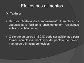 Efeitos nos alimentos
 Um dos objetivos do branqueamento é amolecer os
vegetais para facilitar o enchimento em recipientes
antes do enlatamento;
 O cloreto de cálcio (1 á 2%) pode ser adicionado para
formar complexos insolúveis de pectato de cálcio,
mantendo a firmeza em tecidos.
 Textura
 