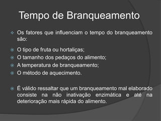 Tempo de Branqueamento
 Os fatores que influenciam o tempo do branqueamento
são:
 O tipo de fruta ou hortaliças;
 O tamanho dos pedaços do alimento;
 A temperatura de branqueamento;
 O método de aquecimento.
 É válido ressaltar que um branqueamento mal elaborado
consiste na não inativação enzimática e até na
deterioração mais rápida do alimento.
 