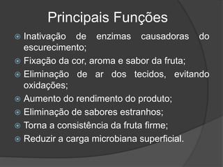 Principais Funções
 Inativação de enzimas causadoras do
escurecimento;
 Fixação da cor, aroma e sabor da fruta;
 Eliminação de ar dos tecidos, evitando
oxidações;
 Aumento do rendimento do produto;
 Eliminação de sabores estranhos;
 Torna a consistência da fruta firme;
 Reduzir a carga microbiana superficial.
 