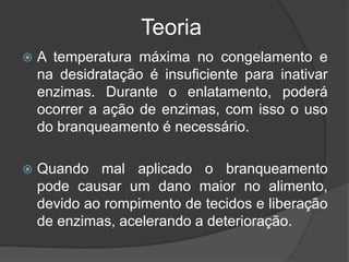 Teoria
 A temperatura máxima no congelamento e
na desidratação é insuficiente para inativar
enzimas. Durante o enlatamento, poderá
ocorrer a ação de enzimas, com isso o uso
do branqueamento é necessário.
 Quando mal aplicado o branqueamento
pode causar um dano maior no alimento,
devido ao rompimento de tecidos e liberação
de enzimas, acelerando a deterioração.
 