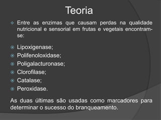 Teoria
 Entre as enzimas que causam perdas na qualidade
nutricional e sensorial em frutas e vegetais encontram-
se:
 Lipoxigenase;
 Polifenoloxidase;
 Poligalacturonase;
 Clorofilase;
 Catalase;
 Peroxidase.
As duas últimas são usadas como marcadores para
determinar o sucesso do branqueamento.
 
