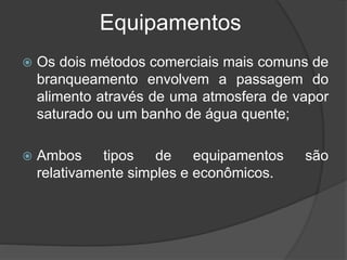 Equipamentos
 Os dois métodos comerciais mais comuns de
branqueamento envolvem a passagem do
alimento através de uma atmosfera de vapor
saturado ou um banho de água quente;
 Ambos tipos de equipamentos são
relativamente simples e econômicos.
 