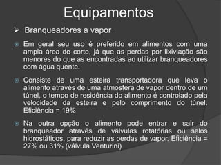 Equipamentos
 Em geral seu uso é preferido em alimentos com uma
ampla área de corte, já que as perdas por lixiviação são
menores do que as encontradas ao utilizar branqueadores
com água quente.
 Consiste de uma esteira transportadora que leva o
alimento através de uma atmosfera de vapor dentro de um
túnel, o tempo de residência do alimento é controlado pela
velocidade da esteira e pelo comprimento do túnel.
Eficiência = 19%
 Na outra opção o alimento pode entrar e sair do
branqueador através de válvulas rotatórias ou selos
hidrostáticos, para reduzir as perdas de vapor. Eficiência =
27% ou 31% (válvula Venturini)
 Branqueadores a vapor
 