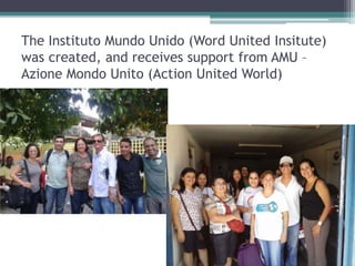 The Instituto Mundo Unido (Word United Insitute)
was created, and receives support from AMU C
Azione Mondo Unito (Action United World)
 