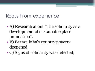 Roots from experience
? A) Research about The solidarity as a
development of sustainable place
foundation.
? B) Branquinhas country poverty
deepened.
? C) Signs of solidarity was detected;
 
