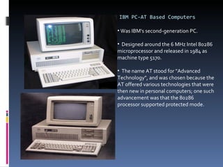 IBM PC-AT Based Computers Was IBM's second-generation PC. Designed around the 6 MHz Intel 80286 microprocessor and released in 1984 as machine type 5170.  The name AT stood for "Advanced Technology", and was chosen because the AT offered various technologies that were then new in personal computers; one such advancement was that the 80286 processor supported protected mode. 