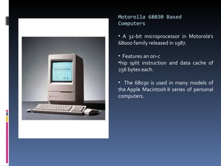Motorolla 68030 Based Computers A 32-bit microprocessor in Motorola's 68000 family released in 1987. Features an on-c hip split instruction and data cache of 256 bytes each.  The 68030 is used in many models of the Apple Macintosh II series of personal computers. 