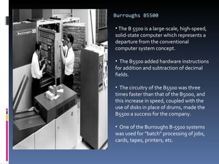 Burroughs B5500 The B 5500 is a large-scale, high-speed, solid-state computer which represents a departure from the conventional computer system concept. The B5500 added hardware instructions for addition and subtraction of decimal fields.  The circuitry of the B5500 was three times faster than that of the B5000, and this increase in speed, coupled with the use of disks in place of drums, made the B5500 a success for the company. One of the Burroughs B-5500 systems was used for “batch” processing of jobs,  cards, tapes, printers, etc. 
