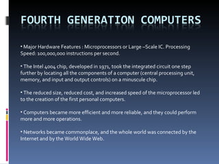 Major Hardware Features : Microprocessors or Large –Scale IC. Processing Speed: 100,000,000 instructions per second. The Intel 4004 chip, developed in 1971, took the integrated circuit one step further by locating all the components of a computer (central processing unit, memory, and input and output controls) on a minuscule chip. The reduced size, reduced cost, and increased speed of the microprocessor led to the creation of the first personal computers. Computers became more efficient and more reliable, and they could perform more and more operations.  Networks became commonplace, and the whole world was connected by the Internet and by the World Wide Web. 