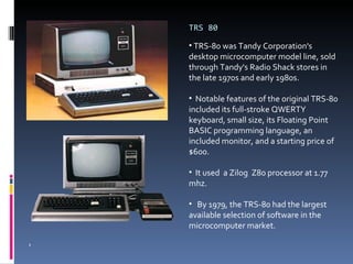 TRS 80 TRS-80 was Tandy Corporation's desktop microcomputer model line, sold through Tandy's Radio Shack stores in the late 1970s and early 1980s. Notable features of the original TRS-80 included its full-stroke QWERTY keyboard, small size, its Floating Point BASIC programming language, an included monitor, and a starting price of $600. It used  a Zilog  Z80 processor at 1.77 mhz. By 1979, the TRS-80 had the largest available selection of software in the microcomputer market. 