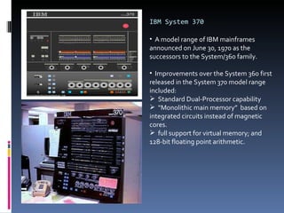 IBM System 370 A model range of IBM mainframes announced on June 30, 1970 as the successors to the System/360 family.  Improvements over the System 360 first released in the System 370 model range included:  Standard Dual-Processor capability “ Monolithic main memory”  based on integrated circuits instead of magnetic cores. full support for virtual memory; and 128-bit floating point arithmetic. 