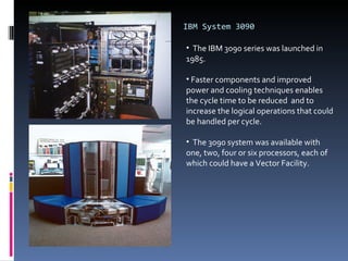 IBM System 3090 The IBM 3090 series was launched in 1985. Faster components and improved power and cooling techniques enables the cycle time to be reduced  and to increase the logical operations that could be handled per cycle.  The 3090 system was available with one, two, four or six processors, each of which could have a Vector Facility.  