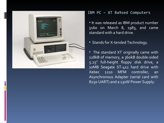 IBM PC – XT Ba9sed Computers It was released as IBM product number 5160 on March 8, 1983, and came standard with a hard drive.  Stands for X-tended Technology. The standard XT originally came with 128kB of memory, a 360kB double-sided 5.25" full-height floppy disk drive, a 10MB Seagate ST-412 hard drive with Xebec 1210 MFM controller, an Asynchronous Adapter (serial card with 8250 UART) and a 130W Power Supply. 