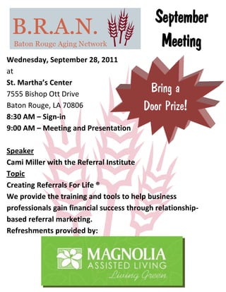 September
                                             Meeting
Wednesday, September 28, 2011
at
St. Martha’s Center
7555 Bishop Ott Drive
                                          Bring a
Baton Rouge, LA 70806                    Door Prize!
8:30 AM – Sign-in
9:00 AM – Meeting and Presentation

Speaker
Cami Miller with the Referral Institute
Topic
Creating Referrals For Life ®
We provide the training and tools to help business
professionals gain financial success through relationship-
based referral marketing.
Refreshments provided by:
 
