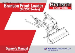 Part Illustractions included
Branson Front Loader
(BL25R Series)
Owner’s Manual
Branson Machinery LLC
2100 Cedartown hwy Rome, GA, 30161
Tel : 877-734-2022 Fax : 877-734-0637
www.bransontractor.com
Part No. M15013
Printed in Korea. June 2015
BL25R
Series
OWNER'S
MANUAL
Branson Front Loader
(BL25R Series)
Owner’s Manual
”Œ•£‰…˙¥` 1904.2.1 11:55 PM ˘ ` 1 ˆ •´¨fi ˛˙ˇ……¿ !!
https://tractormanualz.com
 