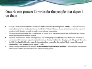 Ontario can protect libraries for the people that depend
on them
• Through a small investment in the province’s Public Libraries Operating Grant (PLOG) – a $17 million increase
to annual provincial base funding shared across hundreds of Ontario’s libraries – the government can ensure the long term
security of public libraries, especially in smaller towns and rural communities.
• This investment represents less than a 2.3% increase for each of the 22 years that provincial base funding has been frozen –
without adjusting for the impact of inflation.
• Enhanced, predictable and flexible annual provincial base funding for public and First Nations libraries will allow them to
address immediate issues and support long-term investment planning to address the changing needs of the people they serve.
• It will let local public libraries make decisions that best respond to the needs of their own residents and
communities – not bureaucrats at Queen’s Park.
• Ontario can help make sure that all people – no matter where they live in the province – will continue to have access to
public libraries and the critical local resources and services they provide.
107
 
