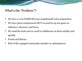 What’s the ‘Problem”?
• We have a very COMPLEX (not complicated) value proposition
• We have great competencies BUT we need to up our game on
influence, advocacy, and focus.
• We need the tools and we need to collaborate on them nimbly and
quickly.
• Proofs and Stories
• Role of the engaged community member as spokesperson
11
 