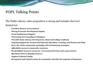 FOPL Talking Points
The Public Library value proposition is strong and includes (but isn’t
limited to):
o Excellent Return on Investment
o Strong Economic Development Impact
o Great Employment Support
o Welcoming New Canadians & Refugees
o Provable Early Literacy Development, school and college readiness
o Ongoing Support for Formal and Informal Education, Learning, and Homework Help
o Serve the whole community equitably with inclusionary strategies
o Affordable access to community resources
o Broad Digital Access to resources, Government Services and e-government
o Questions Deserve Quality Answers
o Support Cultural Vitality
o Recognized and Valued Leisure & Community Activities for majority of Ontarians
13
 