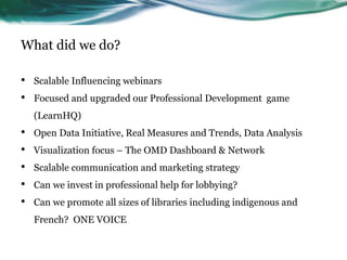 What did we do?
• Scalable Influencing webinars
• Focused and upgraded our Professional Development game
(LearnHQ)
• Open Data Initiative, Real Measures and Trends, Data Analysis
• Visualization focus – The OMD Dashboard & Network
• Scalable communication and marketing strategy
• Can we invest in professional help for lobbying?
• Can we promote all sizes of libraries including indigenous and
French? ONE VOICE
 