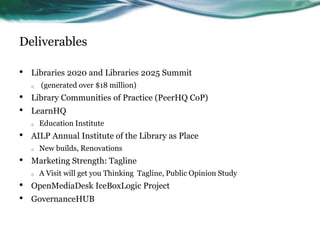 Deliverables
• Libraries 2020 and Libraries 2025 Summit
o (generated over $18 million)
• Library Communities of Practice (PeerHQ CoP)
• LearnHQ
o Education Institute
• AILP Annual Institute of the Library as Place
o New builds, Renovations
• Marketing Strength: Tagline
o A Visit will get you Thinking Tagline, Public Opinion Study
• OpenMediaDesk IceBoxLogic Project
• GovernanceHUB
 