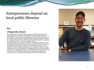 Entrepreneurs depend on
local public libraries
Ken
Orangeville, Ontario
Like many other budding entrepreneurs and small business owners in
communities across Ontario, Ken looked to his local public library in
Orangeville to help get his idea off the ground. With a successful career in
the computer game industry behind him, Ken founded 2Dogs Games so
he could get more hands-on with the end-to-end development – especially
the artwork and story – for a new computer game.
Ken knew that to get his project started, he needed help with the craft of
storytelling. The Orangeville Public Library was able to help with a series
of writing workshops. Ken took part and worked closely over several
months to hone his skills and approach, and credits the library’s creative
writing sessions as an integral part of bringing his idea to life. He and his
team have now published a comic to tell the backstory for the game, which
continues to be developed and has already received accolades for its
innovative focus on empathy and the mental health of its characters.
24
 