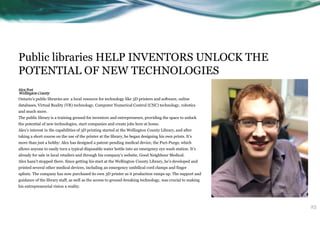 Public libraries HELP INVENTORS UNLOCK THE
POTENTIAL OF NEW TECHNOLOGIES
Alex Post
Wellington County
Ontario’s public libraries are a local resource for technology like 3D printers and software, online
databases, Virtual Reality (VR) technology, Computer Numerical Control (CNC) technology, robotics
and much more.
The public library is a training ground for inventors and entrepreneurs, providing the space to unlock
the potential of new technologies, start companies and create jobs here at home.
Alex’s interest in the capabilities of 3D printing started at the Wellington County Library, and after
taking a short course on the use of the printer at the library, he began designing his own prints. It’s
more than just a hobby: Alex has designed a patent-pending medical device, the Puri-Purge, which
allows anyone to easily turn a typical disposable water bottle into an emergency eye wash station. It’s
already for sale in local retailers and through his company’s website, Good Neighbour Medical.
Alex hasn’t stopped there. Since getting his start at the Wellington County Library, he’s developed and
printed several other medical devices, including an emergency umbilical cord clamps and finger
splints. The company has now purchased its own 3D printer as it production ramps up. The support and
guidance of the library staff, as well as the access to ground-breaking technology, was crucial to making
his entrepreneurial vision a reality.
25
 