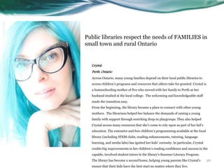 Public libraries respect the needs of FAMILIES in
small town and rural Ontario
Crystal
Perth, Ontario
Across Ontario, many young families depend on their local public libraries to
access children’s programs and resources that others take for granted. Crystal is
a homeschooling mother of five who moved with her family to Perth as her
husband studied at the local college. The welcoming and knowledgeable staff
made the transition easy.
From the beginning, the library became a place to connect with other young
mothers. The librarians helped her balance the demands of raising a young
family with support through enriching drop-in playgroups. They also helped
Crystal access many resources that she’s come to rely upon as part of her kid’s
education. The extensive and free children’s programming available at the local
library (including STEM clubs, reading enhancements, tutoring, language
learning, and media labs) has ignited her kids’ curiosity. In particular, Crystal
credits big improvements in her children’s reading confidence and success to the
capable, involved student tutors in the library’s Summer Literacy Program.
The library has become a second home, helping young parents like Crystal’s
ensure that their kids have the best start no matter where they live.
26
 