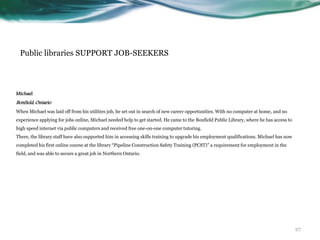 Public libraries SUPPORT JOB-SEEKERS
Michael
Bonfield, Ontario
When Michael was laid off from his utilities job, he set out in search of new career opportunities. With no computer at home, and no
experience applying for jobs online, Michael needed help to get started. He came to the Bonfield Public Library, where he has access to
high speed internet via public computers and received free one-on-one computer tutoring.
There, the library staff have also supported him in accessing skills training to upgrade his employment qualifications. Michael has now
completed his first online course at the library “Pipeline Construction Safety Training (PCST)” a requirement for employment in the
field, and was able to secure a great job in Northern Ontario.
27
 