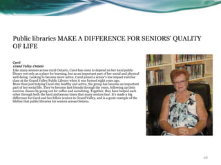 Public libraries MAKE A DIFFERENCE FOR SENIORS’ QUALITY
OF LIFE
Carol
Grand Valley, Ontario
Like many seniors across rural Ontario, Carol has come to depend on her local public
library not only as a place for learning, but as an important part of her social and physical
well-being. Looking to become more active, Carol joined a senior’s low impact exercise
class at the Grand Valley Public Library when it was formed eight years ago.
More than just helping Carol stay healthy and active, the group has become an important
part of her social life. They’ve become fast friends through the years, following up their
exercise classes by going out for coffee and socializing. Together, they have helped each
other through both the hard and joyous times that many seniors face. It's made a big
difference for Carol and her fellow seniors in Grand Valley, and is a great example of the
lifeline that public libraries for seniors across Ontario.
28
 