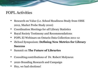 FOPL Activities
• Research on Value (i.e. School Readiness Study from OISE
2012, Market Probe Study 2010)
• Coordination Meetings for all Library Statistics
• Royal Society Testimony and Recommendations
• FOPL EI Webinars on Ontario Data Collection 2011-12
• iSchool Symposium: Defining New Metrics for Library
Success
• Summit on The Future of Libraries
• Consultingcontributions of Dr. Robert Molyneux
• 2020 Branding Research and Campaign
• Hey, we had elections!
31
 