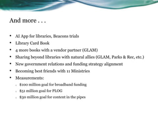 And more . . .
• AI App for libraries, Beacons trials
• Library Card Book
• 4 more books with a vendor partner (GLAM)
• Sharing beyond libraries with natural allies (GLAM, Parks & Rec, etc.)
• New government relations and funding strategy alignment
• Becoming best friends with 11 Ministries
• Measurements:
o $100 million goal for broadband funding
o $51 million goal for PLOG
o $30 million goal for content in the pipes
 
