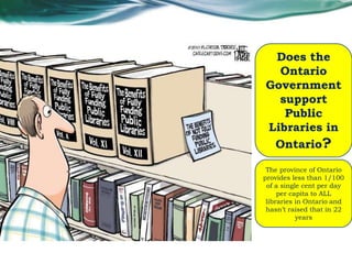 Does the
Ontario
Government
support
Public
Libraries in
Ontario?
The province of Ontario
provides less than 1/100
of a single cent per day
per capita to ALL
libraries in Ontario and
hasn’t raised that in 22
years
 